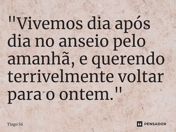 ⁠"Vivemos dia após dia no anseio pelo amanhã, e querendo terrivelmente voltar para o ontem."... Frase de Tiago Sá.