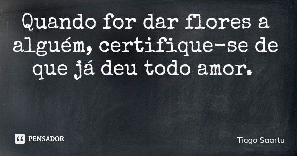 Quando for dar flores a alguém, certifique-se de que já deu todo amor.... Frase de Tiago Saartu.
