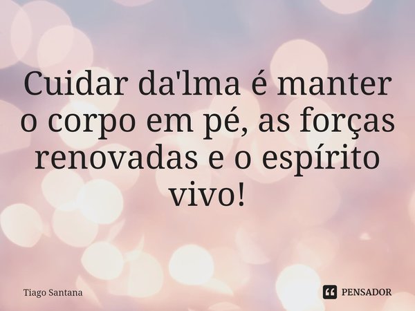 ⁠Cuidar da'lma é manter o corpo em pé, as forças renovadas e o espírito vivo!... Frase de Tiago Santana.