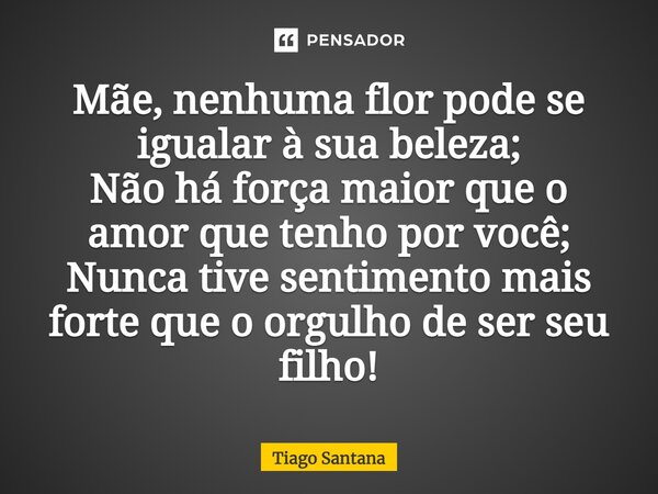Mãe, nenhuma flor pode se igualar à sua beleza; Não há força maior que o amor que tenho por você; Nunca tive sentimento mais forte que o orgulho de ser seu filh... Frase de Tiago Santana.
