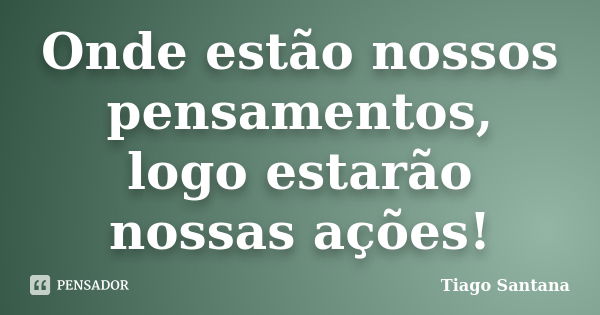 Onde estão nossos pensamentos, logo estarão nossas ações!... Frase de Tiago Santana.