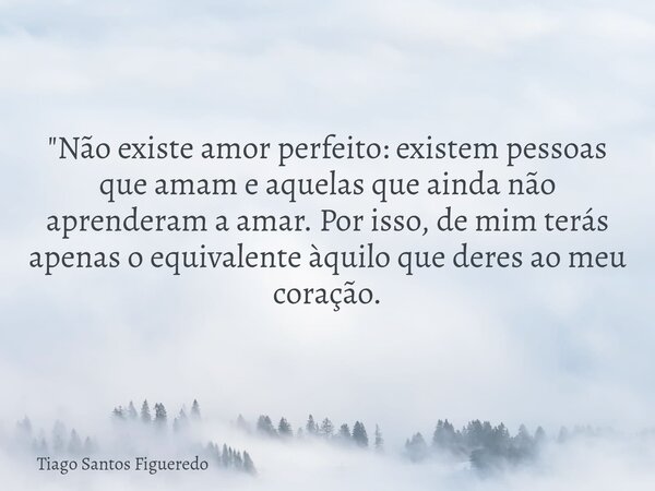 "Não existe amor perfeito: existem pessoas que amam e aquelas que ainda não aprenderam a amar. Por isso, de mim terás apenas o equivalente àquilo que deres... Frase de Tiago Santos Figueredo.