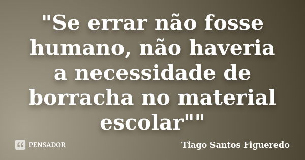 "Se errar não fosse humano, não haveria a necessidade de borracha no material escolar""... Frase de Tiago Santos Figueredo.