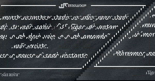 A morte acontece todos os dias para todo mundo, tu não sabia ? O Tiago de ontem já morreu, o de hoje vive, e o de amanhã não existe... Morremos pouco a pouco à ... Frase de Tiago Saraiva.