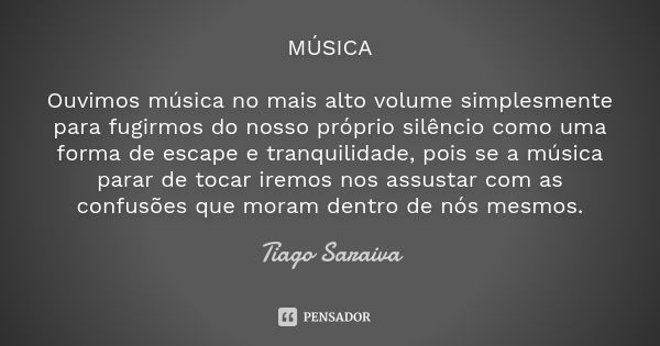 MÚSICA Ouvimos música no mais alto volume simplesmente para fugirmos do nosso próprio silêncio como uma forma de escape e tranquilidade, pois se a música parar ... Frase de Tiago Saraiva.