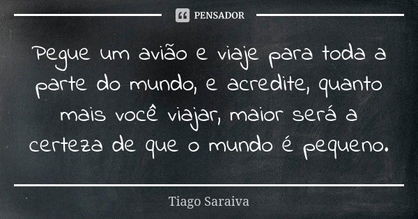 Pegue um avião e viaje para toda a parte do mundo, e acredite, quanto mais você viajar, maior será a certeza de que o mundo é pequeno.... Frase de Tiago Saraiva.