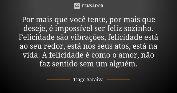 Por mais que você tente, por mais que deseje, é impossível ser feliz sozinho. Felicidade são vibrações, felicidade está ao seu redor, está nos seus atos, está n... Frase de Tiago Saraiva.