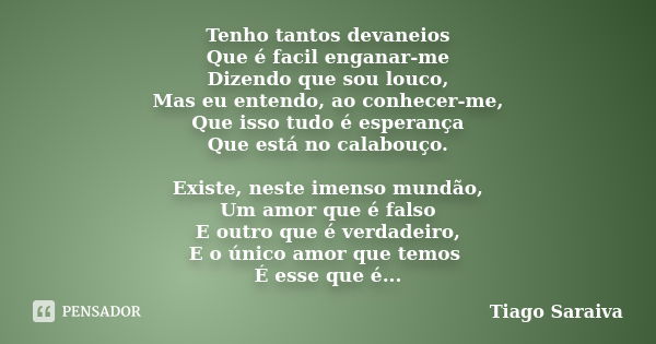 Tenho tantos devaneios Que é facil enganar-me Dizendo que sou louco, Mas eu entendo, ao conhecer-me, Que isso tudo é esperança Que está no calabouço. Existe, ne... Frase de Tiago Saraiva.