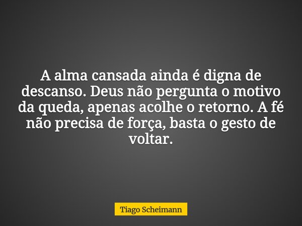 A alma cansada ainda é digna de descanso. Deus não pergunta o motivo da queda, apenas acolhe o retorno. A fé não precisa de força, basta o gesto de voltar.... Frase de Tiago Scheimann.