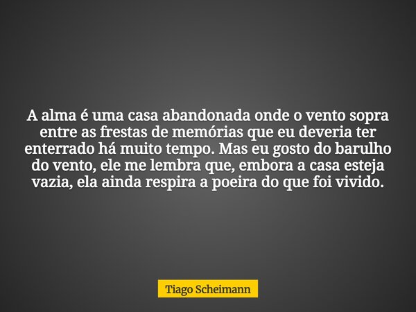 A alma é uma casa abandonada onde o vento sopra entre as frestas de memórias que eu deveria ter enterrado há muito tempo. Mas eu gosto do barulho do vento, ele ... Frase de Tiago Scheimann.