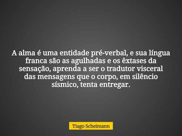 A alma é uma entidade pré-verbal, e sua língua franca são as agulhadas e os êxtases da sensação, aprenda a ser o tradutor visceral das mensagens que o corpo, em... Frase de Tiago Scheimann.