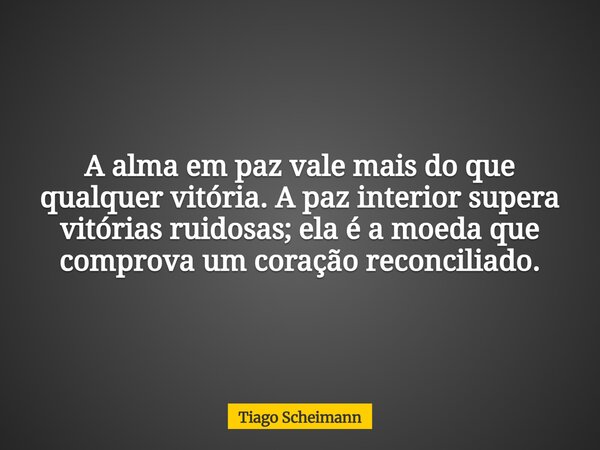 A alma em paz vale mais do que qualquer vitória. A paz interior supera vitórias ruidosas; ela é a moeda que comprova um coração reconciliado.... Frase de Tiago Scheimann.