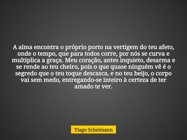 A alma encontra o próprio porto na vertigem do teu afeto, onde o tempo, que para todos corre, por nós se curva e multiplica a graça. Meu coração, antes inquieto... Frase de Tiago Scheimann.