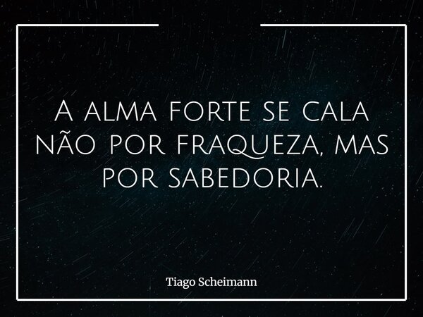 A alma forte se cala não por fraqueza, mas por sabedoria.... Frase de Tiago Scheimann.