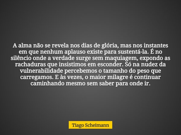 A alma não se revela nos dias de glória, mas nos instantes em que nenhum aplauso existe para sustentá-la. É no silêncio onde a verdade surge sem maquiagem, expo... Frase de Tiago Scheimann.