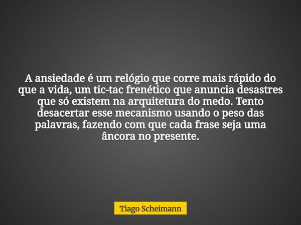 A ansiedade é um relógio que corre mais rápido do que a vida, um tic-tac frenético que anuncia desastres que só existem na arquitetura do medo. Tento desacertar... Frase de Tiago Scheimann.