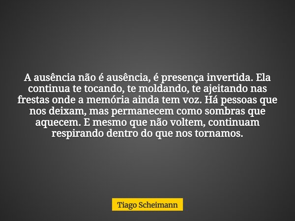 A ausência não é ausência, é presença invertida. Ela continua te tocando, te moldando, te ajeitando nas frestas onde a memória ainda tem voz. Há pessoas que nos... Frase de Tiago Scheimann.