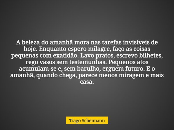 A beleza do amanhã mora nas tarefas invisíveis de hoje. Enquanto espero milagre, faço as coisas pequenas com exatidão. Lavo pratos, escrevo bilhetes, rego vasos... Frase de Tiago Scheimann.