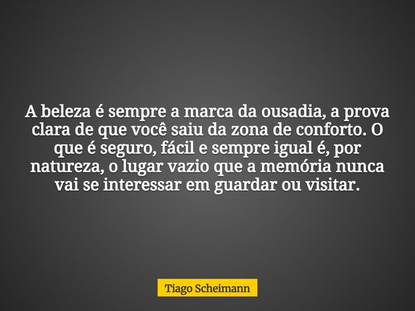 A beleza é sempre a marca da ousadia, a prova clara de que você saiu da zona de conforto. O que é seguro, fácil e sempre igual é, por natureza, o lugar vazio qu... Frase de Tiago Scheimann.