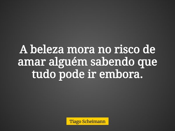 A beleza mora no risco de amar alguém sabendo que tudo pode ir embora.... Frase de Tiago Scheimann.