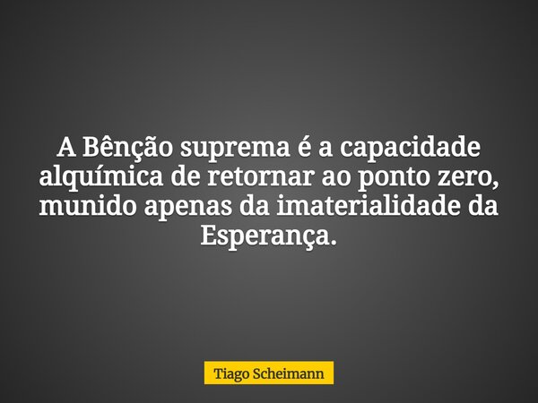 A Bênção suprema é a capacidade alquímica de retornar ao ponto zero, munido apenas da imaterialidade da Esperança.... Frase de Tiago Scheimann.
