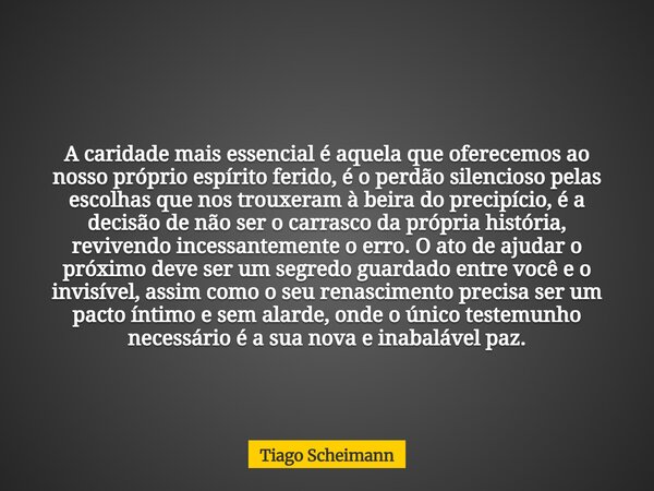 A caridade mais essencial é aquela que oferecemos ao nosso próprio espírito ferido, é o perdão silencioso pelas escolhas que nos trouxeram à beira do precipício... Frase de Tiago Scheimann.