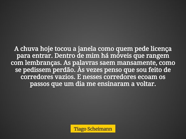 A chuva hoje tocou a janela como quem pede licença para entrar. Dentro de mim há móveis que rangem com lembranças. As palavras saem mansamente, como se pedissem... Frase de Tiago Scheimann.
