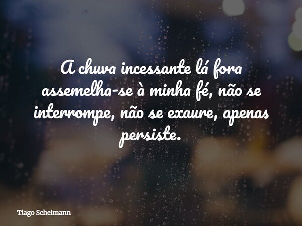 A chuva incessante lá fora assemelha-se à minha fé, não se interrompe, não se exaure, apenas persiste.... Frase de Tiago Scheimann.