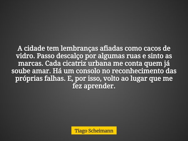 A cidade tem lembranças afiadas como cacos de vidro. Passo descalço por algumas ruas e sinto as marcas. Cada cicatriz urbana me conta quem já soube amar. Há um ... Frase de Tiago Scheimann.