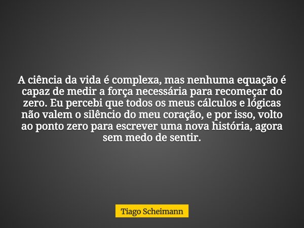 A ciência da vida é complexa, mas nenhuma equação é capaz de medir a força necessária para recomeçar do zero. Eu percebi que todos os meus cálculos e lógicas nã... Frase de Tiago Scheimann.
