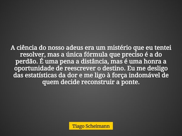 A ciência do nosso adeus era um mistério que eu tentei resolver, mas a única fórmula que preciso é a do perdão. É uma pena a distância, mas é uma honra a oportu... Frase de Tiago Scheimann.