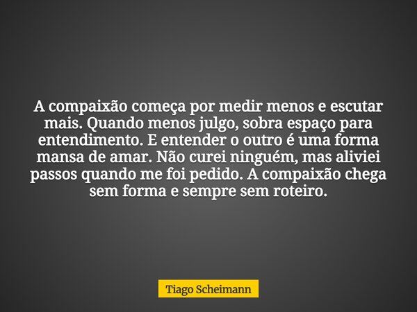 A compaixão começa por medir menos e escutar mais. Quando menos julgo, sobra espaço para entendimento. E entender o outro é uma forma mansa de amar. Não curei n... Frase de Tiago Scheimann.