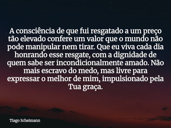 A consciência de que fui resgatado a um preço tão elevado confere um valor que o mundo não pode manipular nem tirar. Que eu viva cada dia honrando esse resgate,... Frase de Tiago Scheimann.