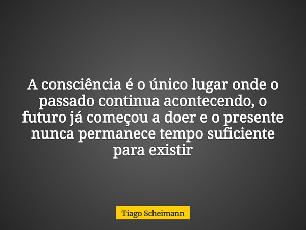 A consciência é o único lugar onde o passado continua acontecendo, o futuro já começou a doer e o presente nunca permanece tempo suficiente para existir... Frase de Tiago Scheimann.