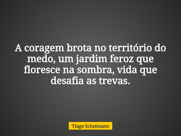 A coragem brota no território do medo, um jardim feroz que floresce na sombra, vida que desafia as trevas.... Frase de Tiago Scheimann.