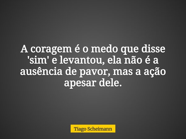 A coragem é o medo que disse 'sim' e levantou, ela não é a ausência de pavor, mas a ação apesar dele.... Frase de Tiago Scheimann.