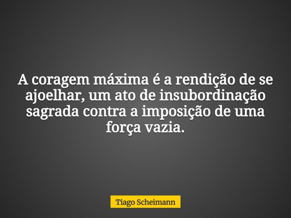 A coragem máxima é a rendição de se ajoelhar, um ato de insubordinação sagrada contra a imposição de uma força vazia.... Frase de Tiago Scheimann.