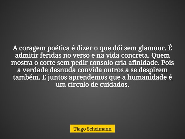 A coragem poética é dizer o que dói sem glamour. É admitir feridas no verso e na vida concreta. Quem mostra o corte sem pedir consolo cria afinidade. Pois a ver... Frase de Tiago Scheimann.