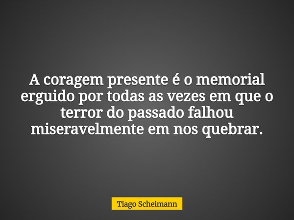 A coragem presente é o memorial erguido por todas as vezes em que o terror do passado falhou miseravelmente em nos quebrar.... Frase de Tiago Scheimann.