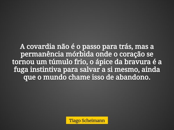 A covardia não é o passo para trás, mas a permanência mórbida onde o coração se tornou um túmulo frio, o ápice da bravura é a fuga instintiva para salvar a si m... Frase de Tiago Scheimann.