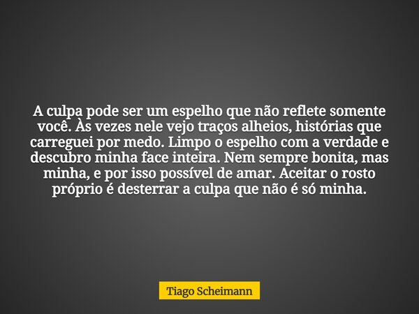 A culpa pode ser um espelho que não reflete somente você. Às vezes nele vejo traços alheios, histórias que carreguei por medo. Limpo o espelho com a verdade e d... Frase de Tiago Scheimann.
