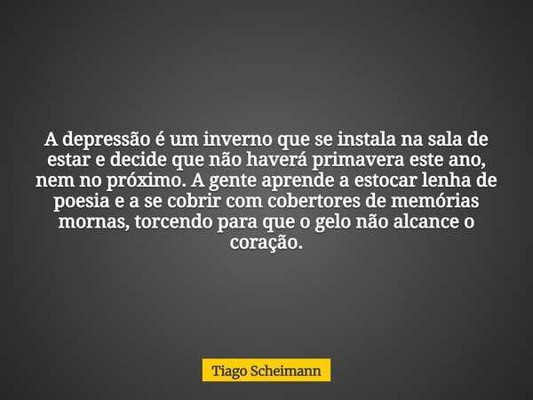 A depressão é um inverno que se instala na sala de estar e decide que não haverá primavera este ano, nem no próximo. A gente aprende a estocar lenha de poesia e... Frase de Tiago Scheimann.
