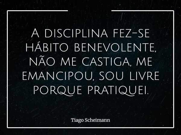 A disciplina fez-se hábito benevolente, não me castiga, me emancipou, sou livre porque pratiquei.... Frase de Tiago Scheimann.