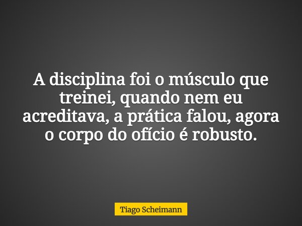 A disciplina foi o músculo que treinei, quando nem eu acreditava, a prática falou, agora o corpo do ofício é robusto.... Frase de Tiago Scheimann.