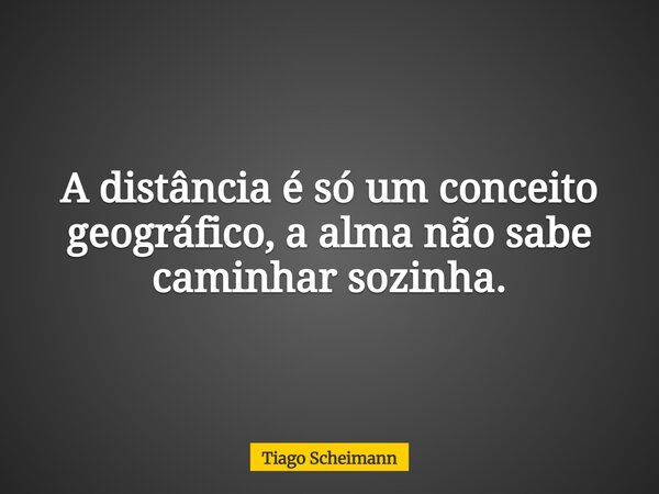 A distância é só um conceito geográfico, a alma não sabe caminhar sozinha.... Frase de Tiago Scheimann.
