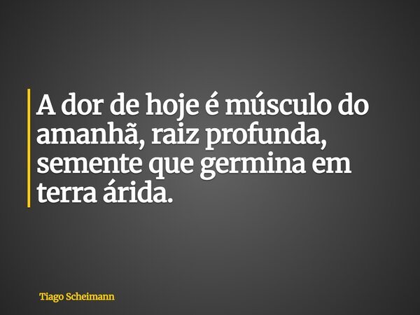 A dor de hoje é músculo do amanhã, raiz profunda, semente que germina em terra árida.... Frase de Tiago Scheimann.