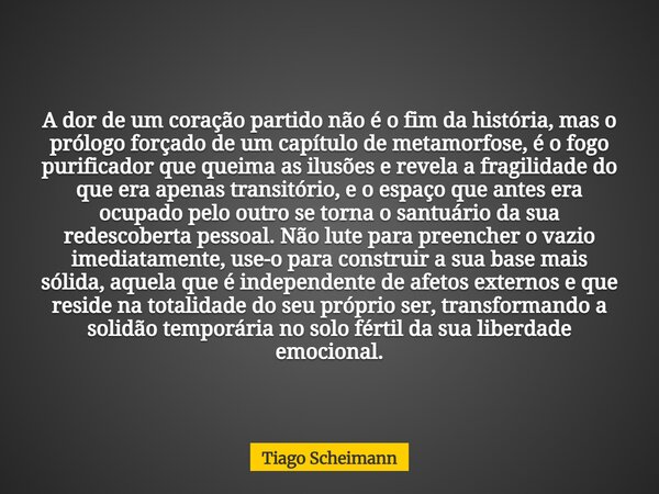 A dor de um coração partido não é o fim da história, mas o prólogo forçado de um capítulo de metamorfose, é o fogo purificador que queima as ilusões e revela a ... Frase de Tiago Scheimann.