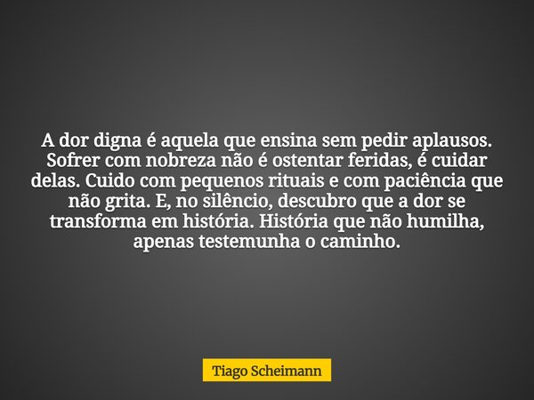 A dor digna é aquela que ensina sem pedir aplausos. Sofrer com nobreza não é ostentar feridas, é cuidar delas. Cuido com pequenos rituais e com paciência que nã... Frase de Tiago Scheimann.