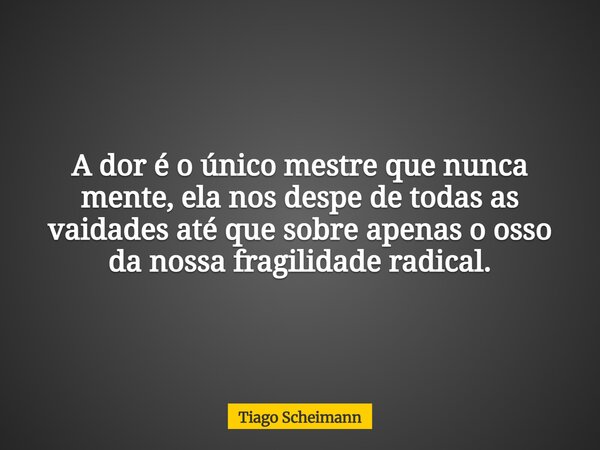 A dor é o único mestre que nunca mente, ela nos despe de todas as vaidades até que sobre apenas o osso da nossa fragilidade radical.... Frase de Tiago Scheimann.