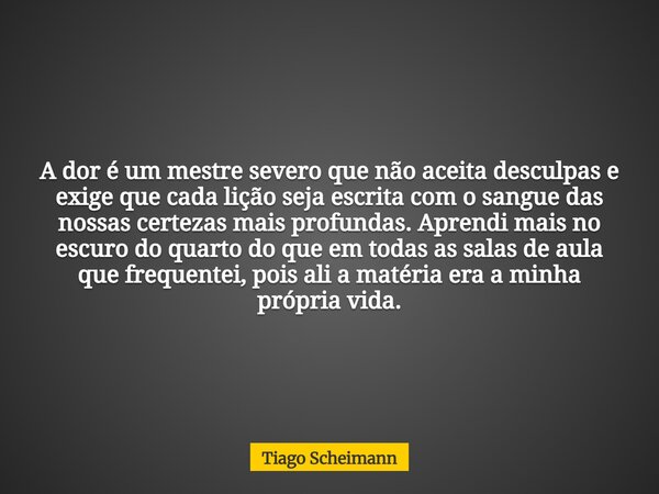 A dor é um mestre severo que não aceita desculpas e exige que cada lição seja escrita com o sangue das nossas certezas mais profundas. Aprendi mais no escuro do... Frase de Tiago Scheimann.